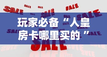 玩家必备“人皇房卡哪里买的 ”房卡使用方法介绍
