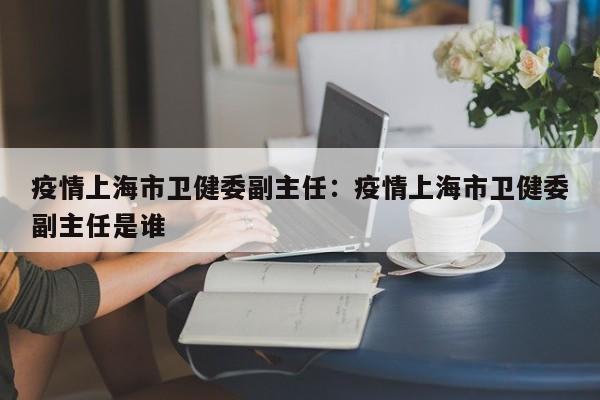 疫情上海市卫健委副主任：疫情上海市卫健委副主任是谁