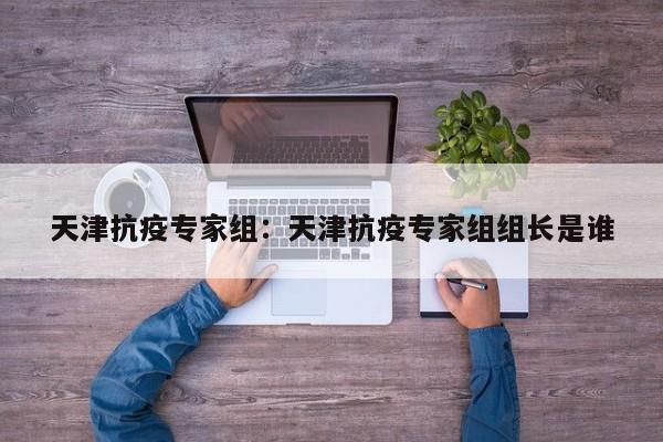 天津抗疫专家组：天津抗疫专家组组长是谁