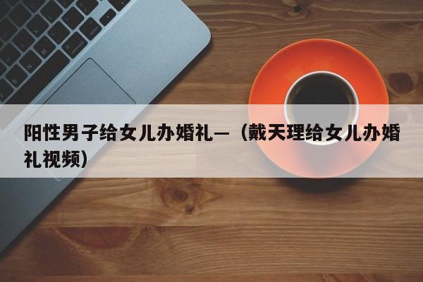 阳性男子给女儿办婚礼—（戴天理给女儿办婚礼视频）