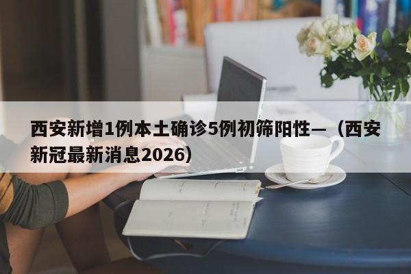 西安新增1例本土确诊5例初筛阳性—（西安新冠最新消息2026）