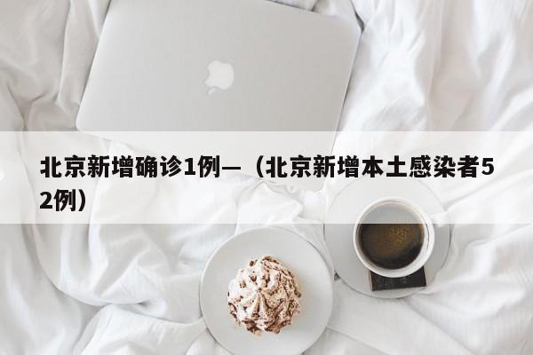 北京新增确诊1例—（北京新增本土感染者52例）