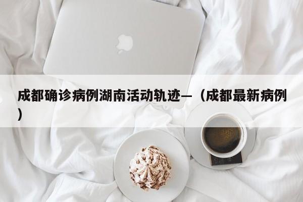 成都确诊病例湖南活动轨迹—（成都最新病例）