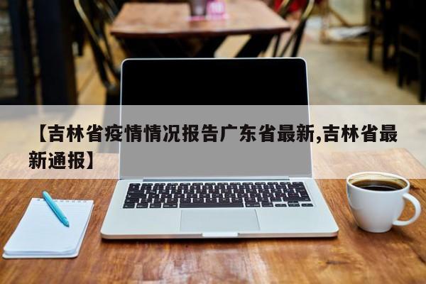 【吉林省疫情情况报告广东省最新,吉林省最新通报】
