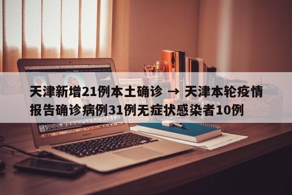 天津新增21例本土确诊 → 天津本轮疫情报告确诊病例31例无症状感染者10例