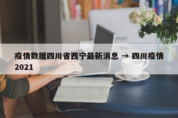 疫情数据四川省西宁最新消息 → 四川疫情2021