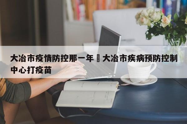 大冶市疫情防控那一年›大冶市疾病预防控制中心打疫苗
