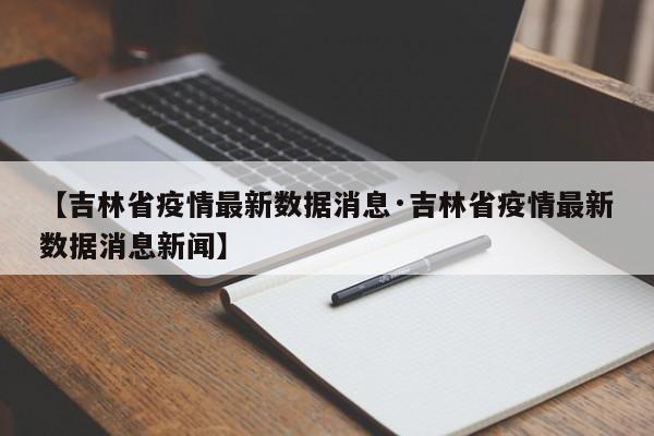 【吉林省疫情最新数据消息·吉林省疫情最新数据消息新闻】