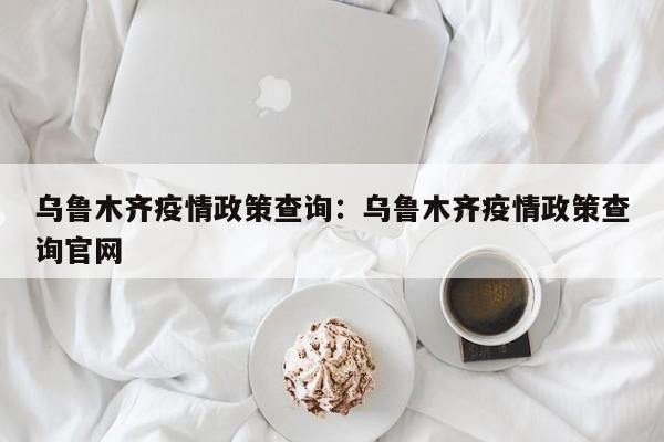 乌鲁木齐疫情政策查询：乌鲁木齐疫情政策查询官网