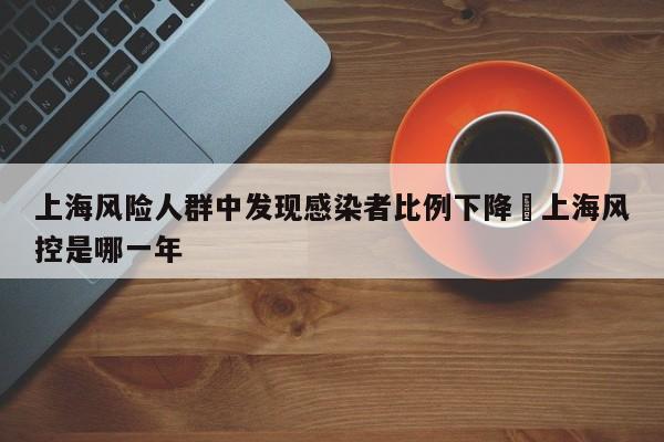 上海风险人群中发现感染者比例下降›上海风控是哪一年