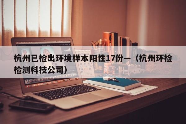 杭州已检出环境样本阳性17份—（杭州环检检测科技公司）