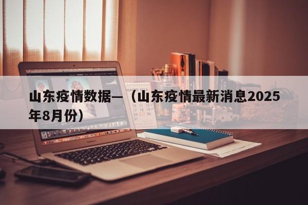 山东疫情数据—（山东疫情最新消息2025年8月份）