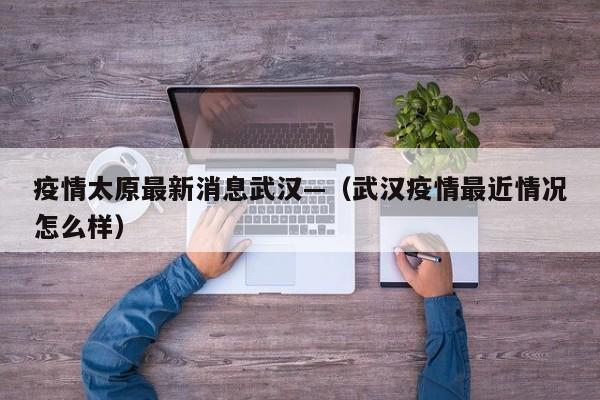 疫情太原最新消息武汉—（武汉疫情最近情况怎么样）