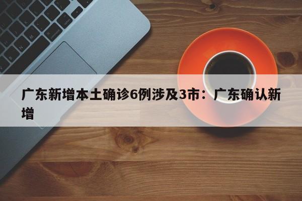 广东新增本土确诊6例涉及3市：广东确认新增
