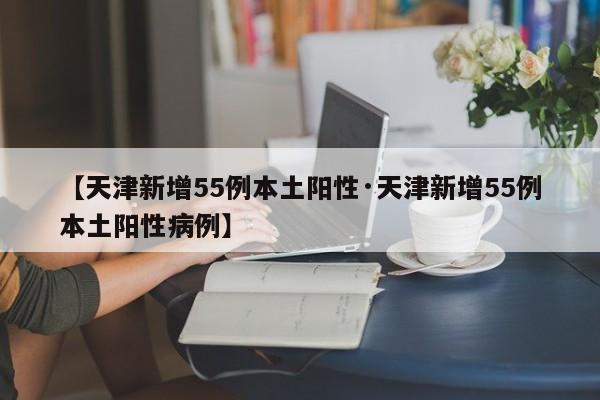 【天津新增55例本土阳性·天津新增55例本土阳性病例】