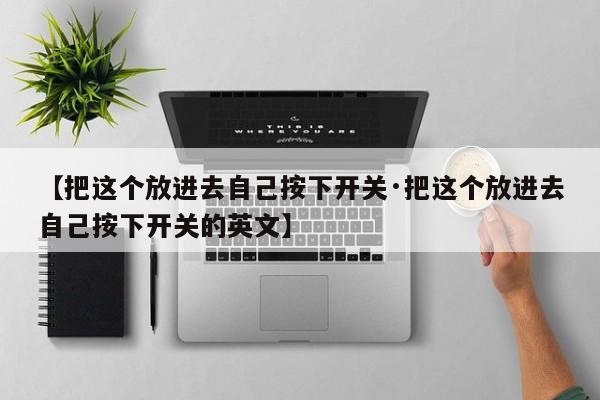 【把这个放进去自己按下开关·把这个放进去自己按下开关的英文】