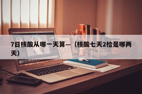 7日核酸从哪一天算—（核酸七天2检是哪两天）
