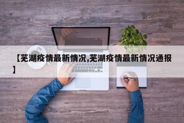【芜湖疫情最新情况,芜湖疫情最新情况通报】