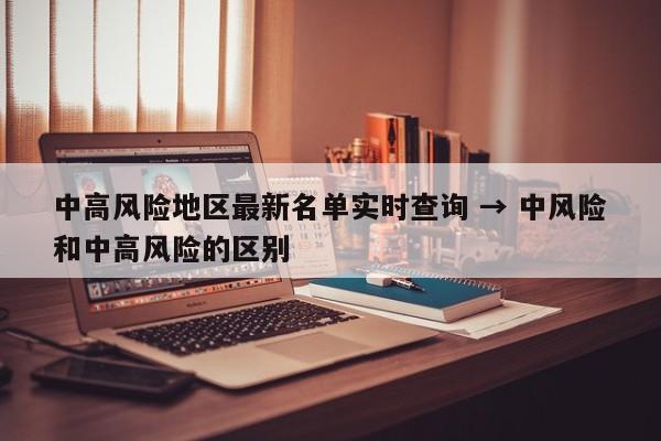 中高风险地区最新名单实时查询 → 中风险和中高风险的区别