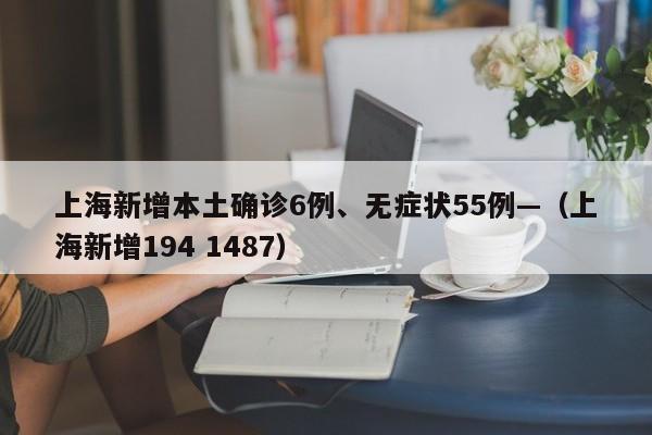 上海新增本土确诊6例、无症状55例—（上海新增194 1487）