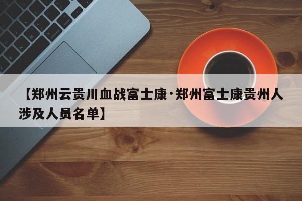 【郑州云贵川血战富士康·郑州富士康贵州人涉及人员名单】