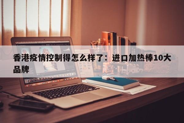 香港疫情控制得怎么样了：进口加热棒10大品牌