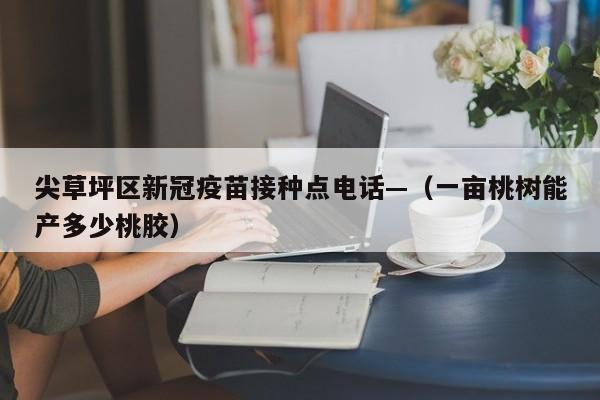尖草坪区新冠疫苗接种点电话—（一亩桃树能产多少桃胶）