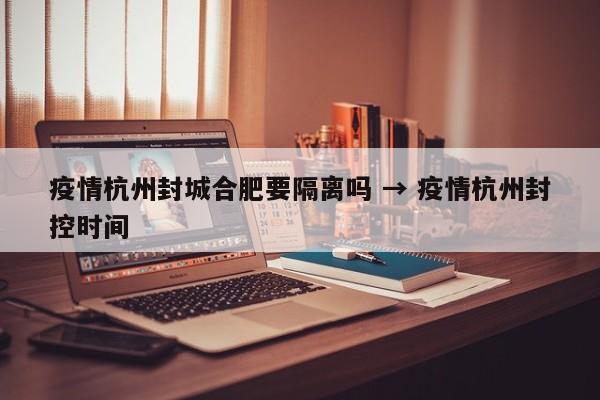 疫情杭州封城合肥要隔离吗 → 疫情杭州封控时间