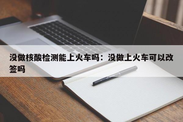 没做核酸检测能上火车吗：没做上火车可以改签吗