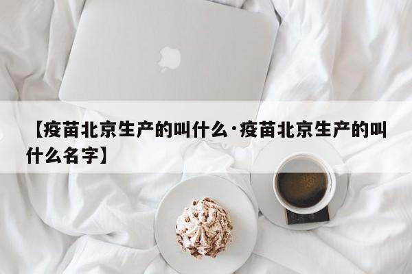 【疫苗北京生产的叫什么·疫苗北京生产的叫什么名字】