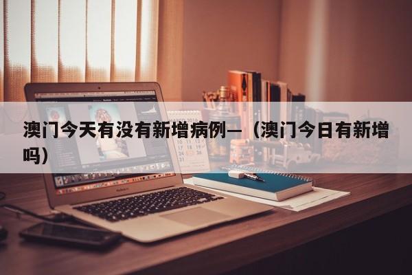 澳门今天有没有新增病例—（澳门今日有新增吗）