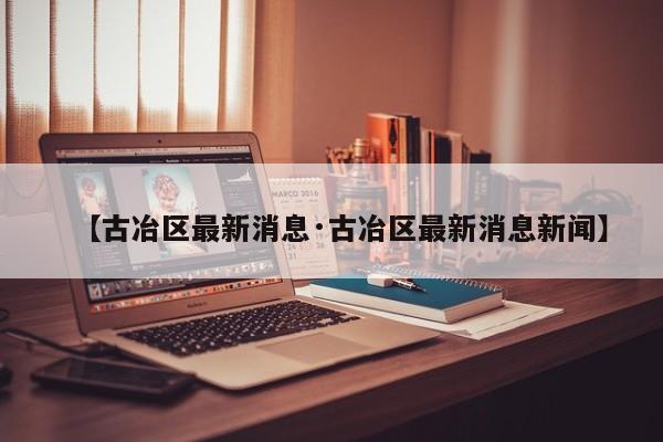 【古冶区最新消息·古冶区最新消息新闻】