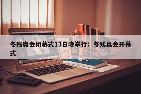 冬残奥会闭幕式13日晚举行：冬残奥会开幕式