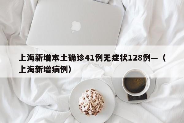 上海新增本土确诊41例无症状128例—（上海新增病例）