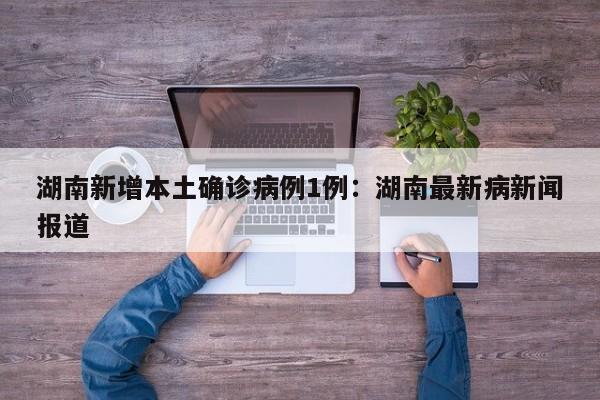 湖南新增本土确诊病例1例:湖南最新病新闻报道
