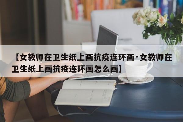 【女教师在卫生纸上画抗疫连环画·女教师在卫生纸上画抗疫连环画怎么画】