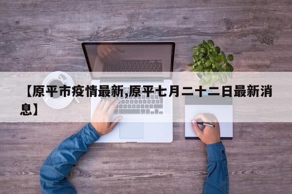 【原平市疫情最新,原平七月二十二日最新消息】