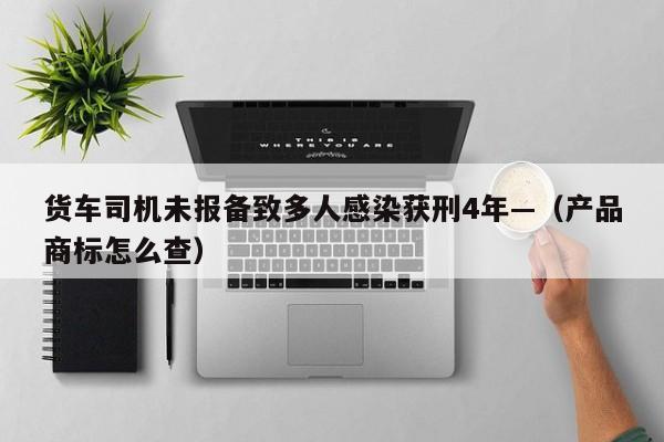 货车司机未报备致多人感染获刑4年—（产品商标怎么查）
