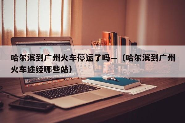 哈尔滨到广州火车停运了吗—（哈尔滨到广州火车途经哪些站）