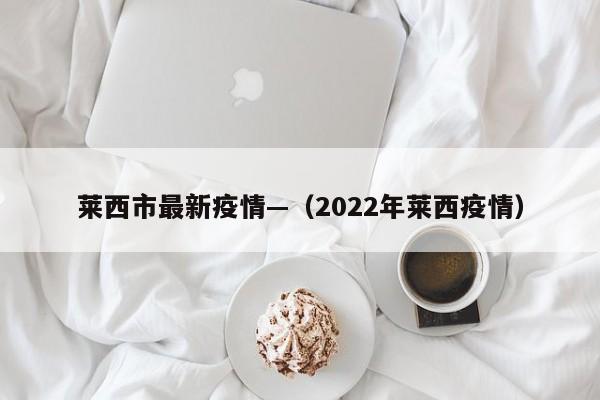莱西市最新疫情—（2022年莱西疫情）