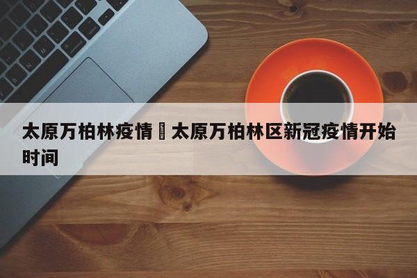 太原万柏林疫情›太原万柏林区新冠疫情开始时间