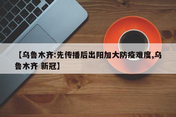 【乌鲁木齐:先传播后出阳加大防疫难度,乌鲁木齐 新冠】