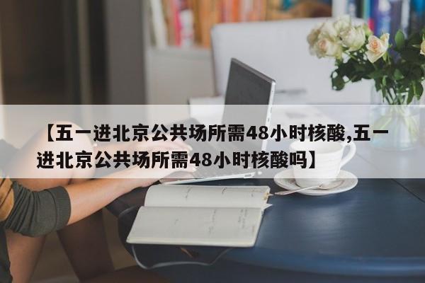 【五一进北京公共场所需48小时核酸,五一进北京公共场所需48小时核酸吗】