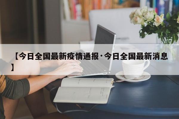 【今日全国最新疫情通报·今日全国最新消息】