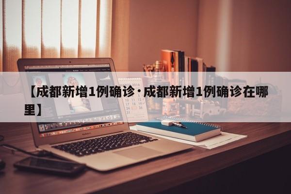 【成都新增1例确诊·成都新增1例确诊在哪里】