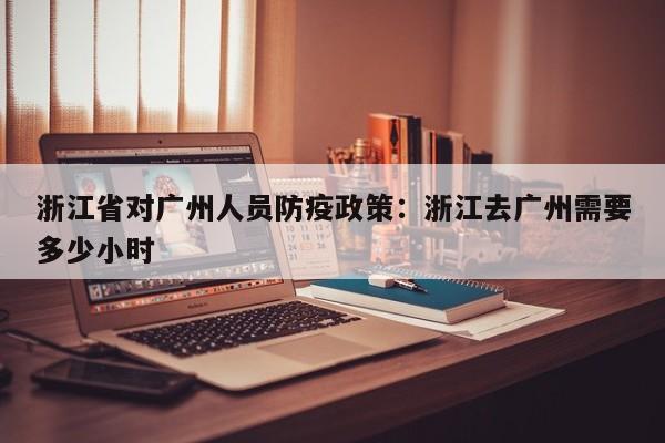 浙江省对广州人员防疫政策：浙江去广州需要多少小时