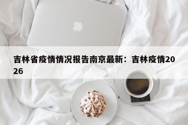 吉林省疫情情况报告南京最新：吉林疫情2026