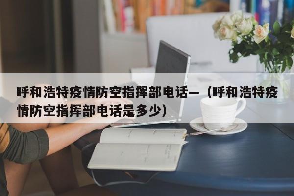 呼和浩特疫情防空指挥部电话—（呼和浩特疫情防空指挥部电话是多少）