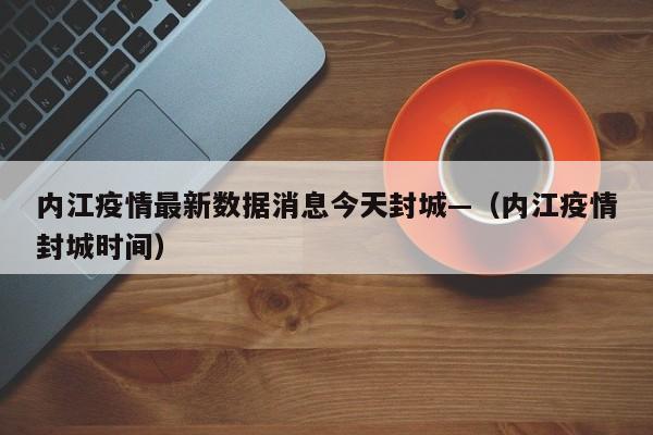 内江疫情最新数据消息今天封城—（内江疫情封城时间）