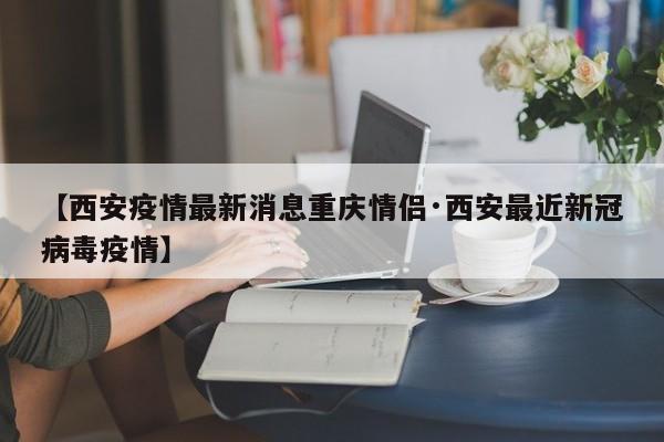 【西安疫情最新消息重庆情侣·西安最近新冠病毒疫情】